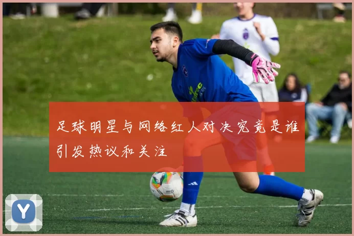 足球明星与网络红人对决究竟是谁引发热议和关注