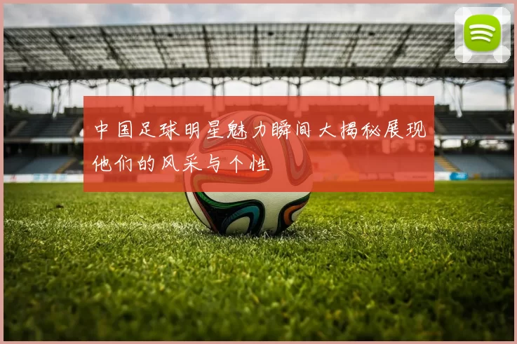 中国足球明星魅力瞬间大揭秘展现他们的风采与个性