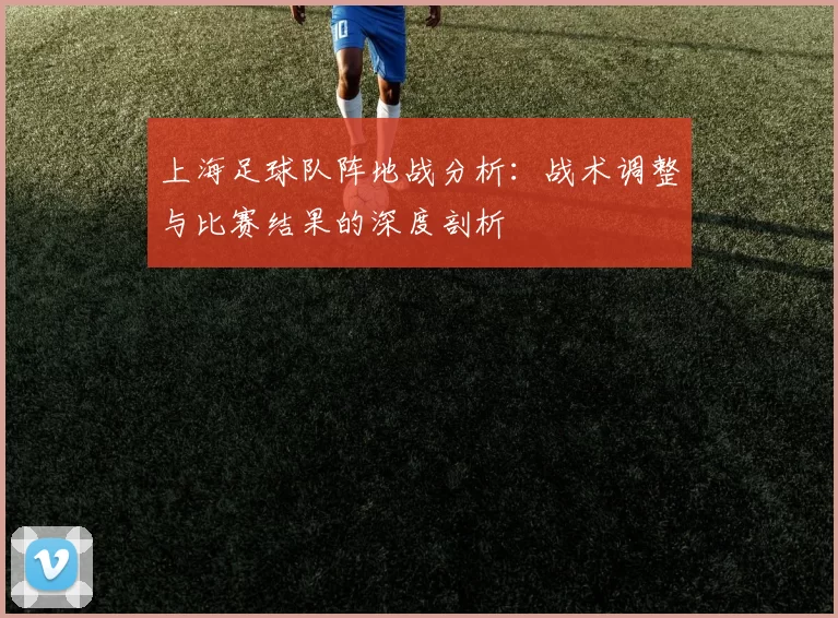 上海足球队阵地战分析：战术调整与比赛结果的深度剖析