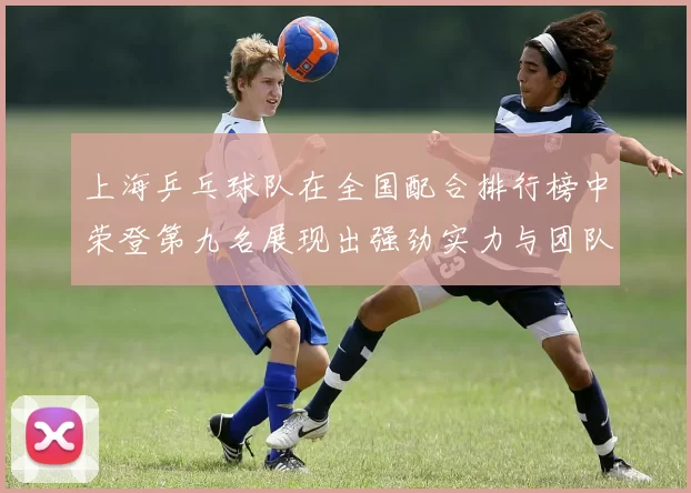 上海乒乓球队在全国配合排行榜中荣登第九名展现出强劲实力与团队默契