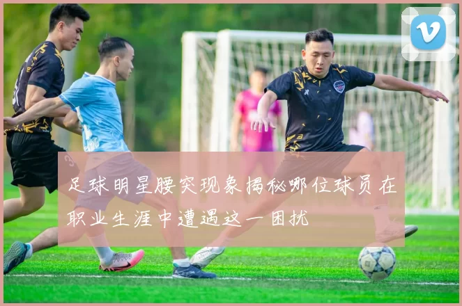 足球明星腰突现象揭秘哪位球员在职业生涯中遭遇这一困扰