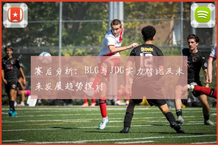赛后分析：BLG与JDG实力对比及未来发展趋势探讨