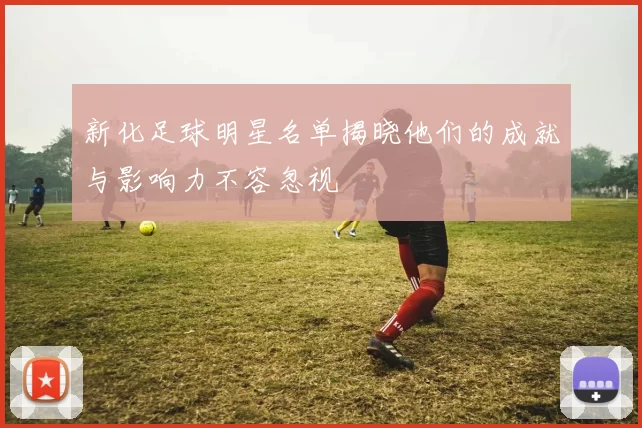 新化足球明星名单揭晓他们的成就与影响力不容忽视