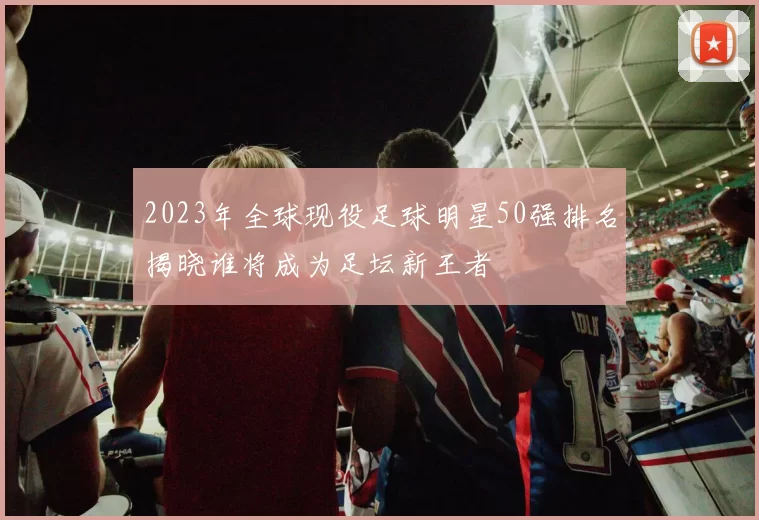 2023年全球现役足球明星50强排名揭晓谁将成为足坛新王者