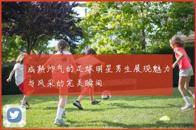 成熟帅气的足球明星男生展现魅力与风采的完美瞬间