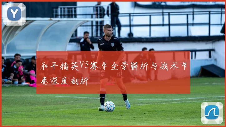 和平精英V5赛季全景解析与战术节奏深度剖析