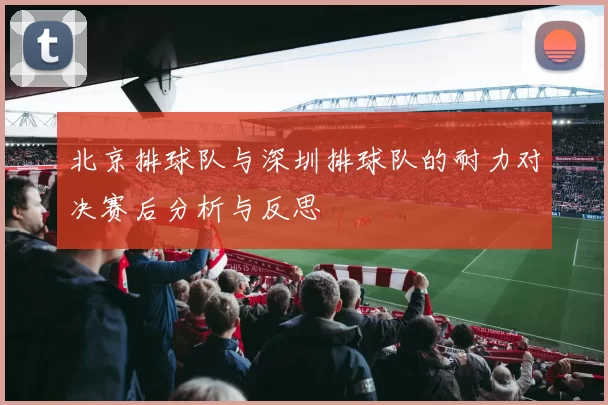 北京排球队与深圳排球队的耐力对决赛后分析与反思