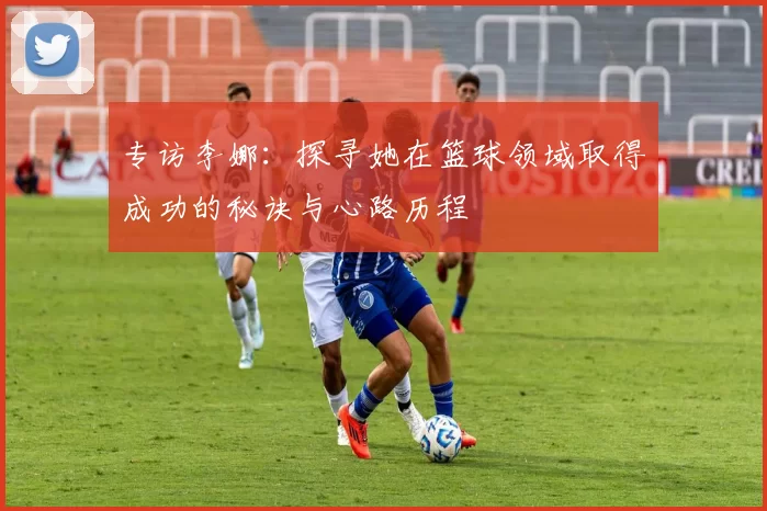 专访李娜：探寻她在篮球领域取得成功的秘诀与心路历程