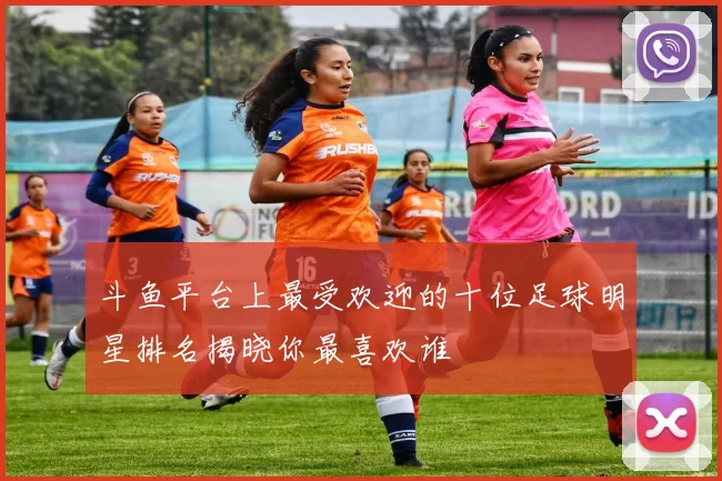 斗鱼平台上最受欢迎的十位足球明星排名揭晓你最喜欢谁