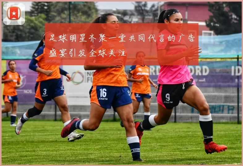 足球明星齐聚一堂共同代言的广告盛宴引发全球关注