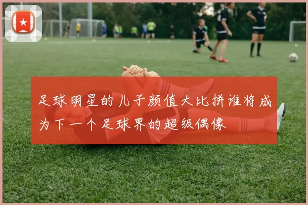 足球明星的儿子颜值大比拼谁将成为下一个足球界的超级偶像