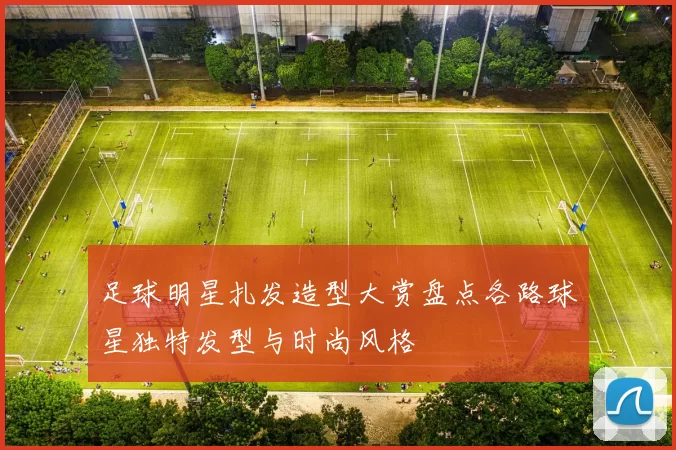 足球明星扎发造型大赏盘点各路球星独特发型与时尚风格