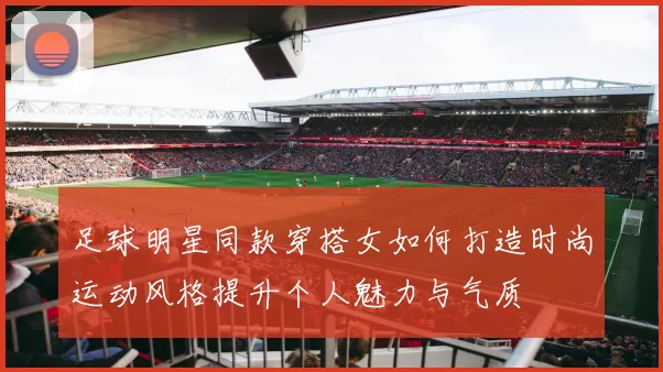 足球明星同款穿搭女如何打造时尚运动风格提升个人魅力与气质