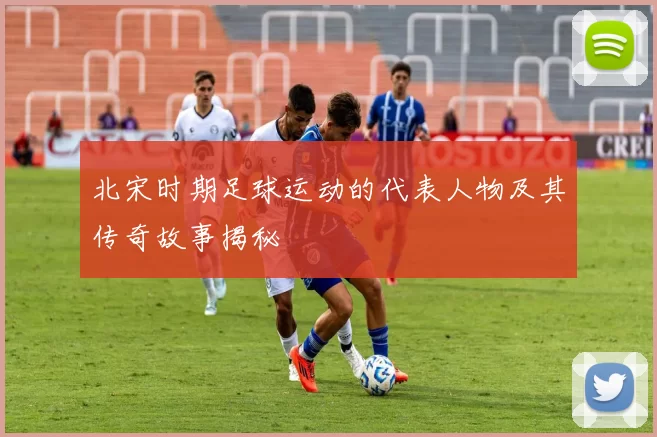 北宋时期足球运动的代表人物及其传奇故事揭秘