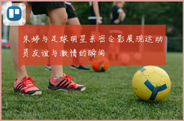 朱婷与足球明星亲密合影展现运动员友谊与激情的瞬间