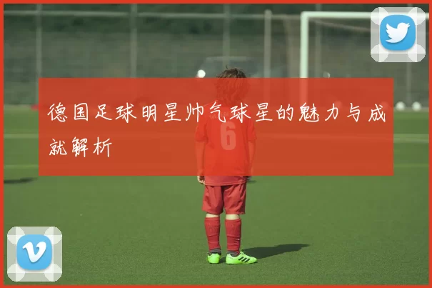 德国足球明星帅气球星的魅力与成就解析