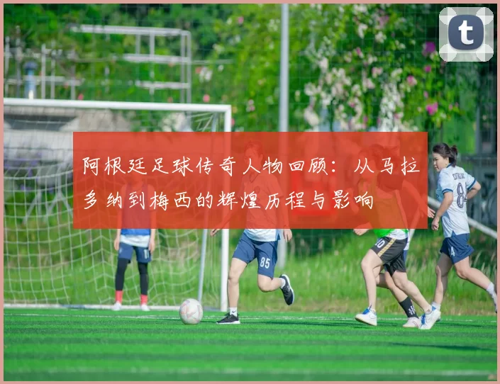 阿根廷足球传奇人物回顾：从马拉多纳到梅西的辉煌历程与影响