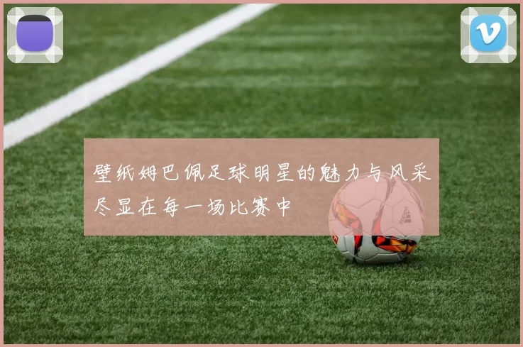 壁纸姆巴佩足球明星的魅力与风采尽显在每一场比赛中