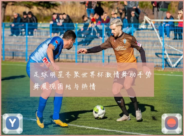 足球明星齐聚世界杯激情舞动手势舞展现团结与热情