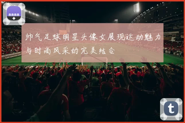 帅气足球明星头像女展现运动魅力与时尚风采的完美结合