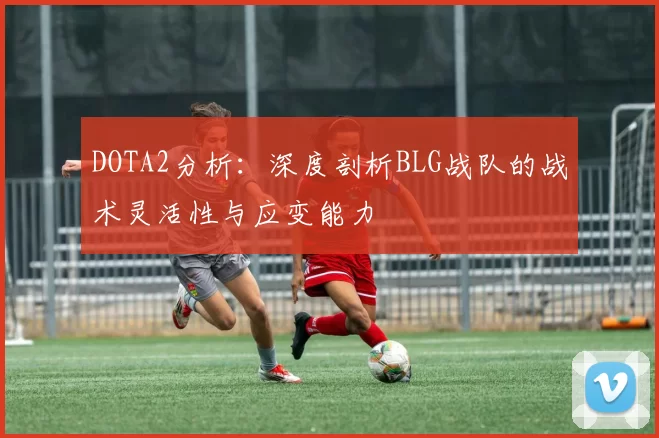 DOTA2分析：深度剖析BLG战队的战术灵活性与应变能力