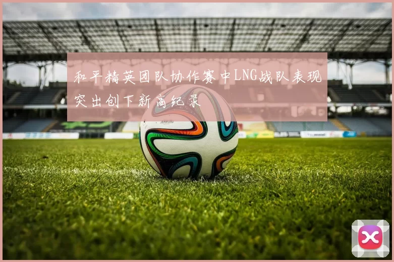和平精英团队协作赛中LNG战队表现突出创下新高纪录