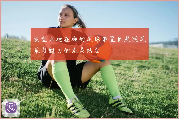 发型永远在线的足球明星们展现风采与魅力的完美结合
