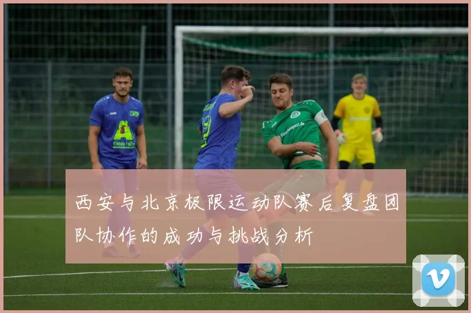 西安与北京极限运动队赛后复盘团队协作的成功与挑战分析