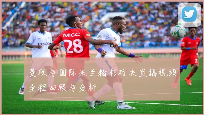 曼联与国际米兰精彩对决直播视频全程回顾与分析