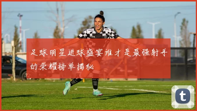 足球明星进球盛宴谁才是最强射手的荣耀榜单揭秘