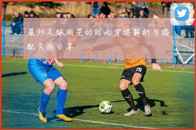 最帅足球明星的时尚穿搭解析与搭配灵感分享