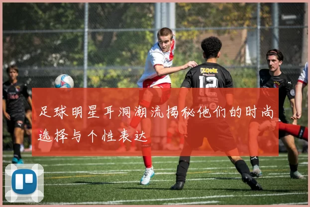 足球明星耳洞潮流揭秘他们的时尚选择与个性表达