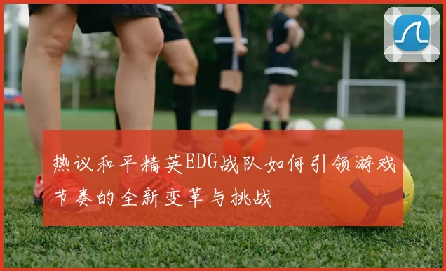 热议和平精英EDG战队如何引领游戏节奏的全新变革与挑战