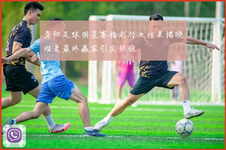 贵阳足球明星赛精彩对决结果揭晓谁是最终赢家引发热议