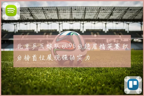 北京乒乓球队以96分稳居精英赛积分榜首位展现强劲实力
