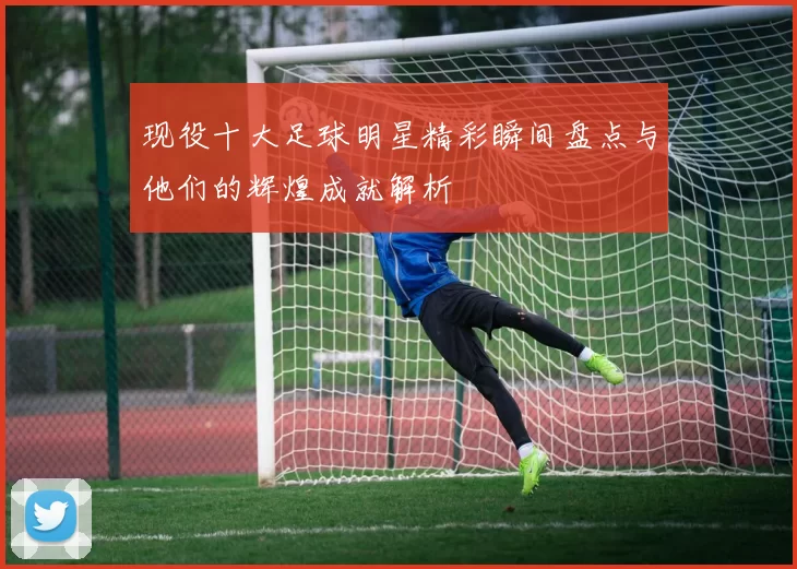 现役十大足球明星精彩瞬间盘点与他们的辉煌成就解析