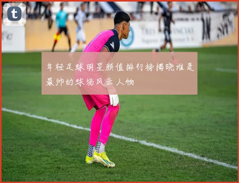 年轻足球明星颜值排行榜揭晓谁是最帅的球场风云人物