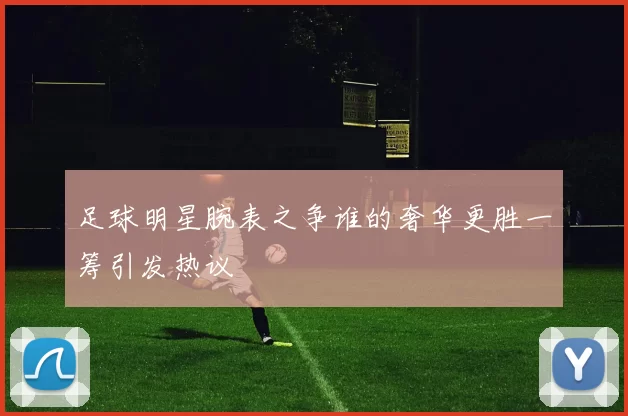 足球明星腕表之争谁的奢华更胜一筹引发热议