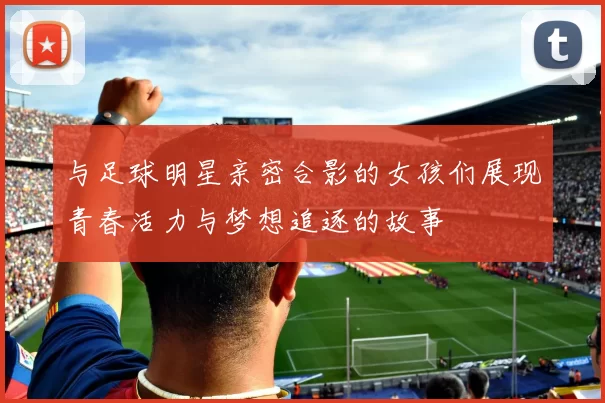 与足球明星亲密合影的女孩们展现青春活力与梦想追逐的故事