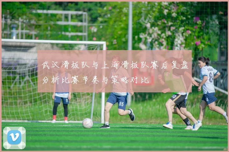 武汉滑板队与上海滑板队赛后复盘分析比赛节奏与策略对比