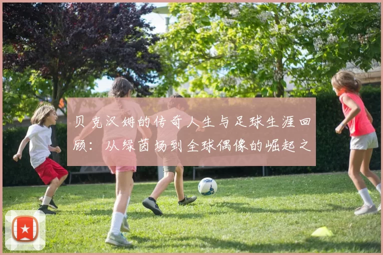 贝克汉姆的传奇人生与足球生涯回顾：从绿茵场到全球偶像的崛起之路