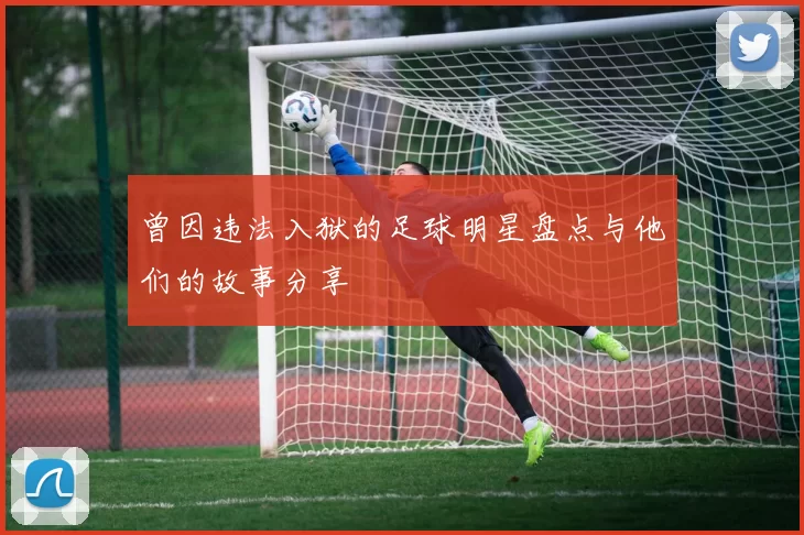 曾因违法入狱的足球明星盘点与他们的故事分享