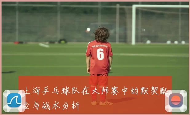 上海乒乓球队在大师赛中的默契配合与战术分析
