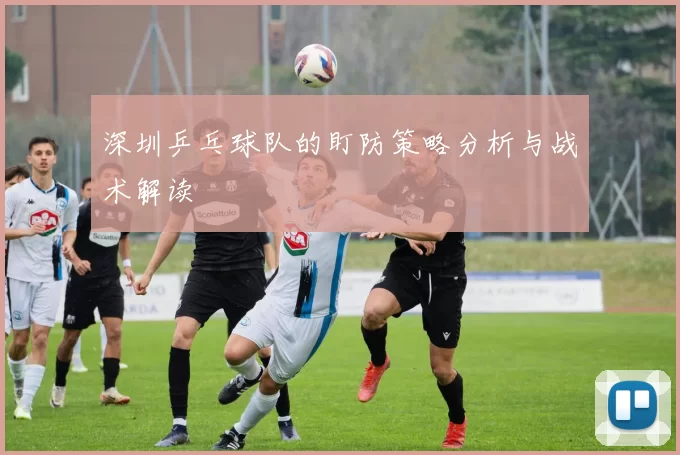 深圳乒乓球队的盯防策略分析与战术解读