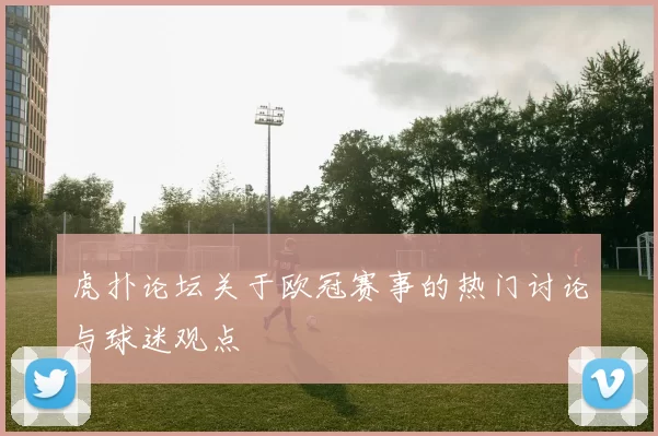 虎扑论坛关于欧冠赛事的热门讨论与球迷观点
