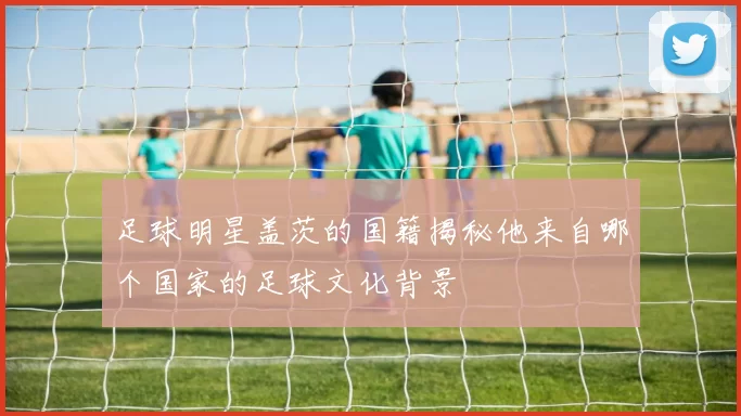 足球明星盖茨的国籍揭秘他来自哪个国家的足球文化背景