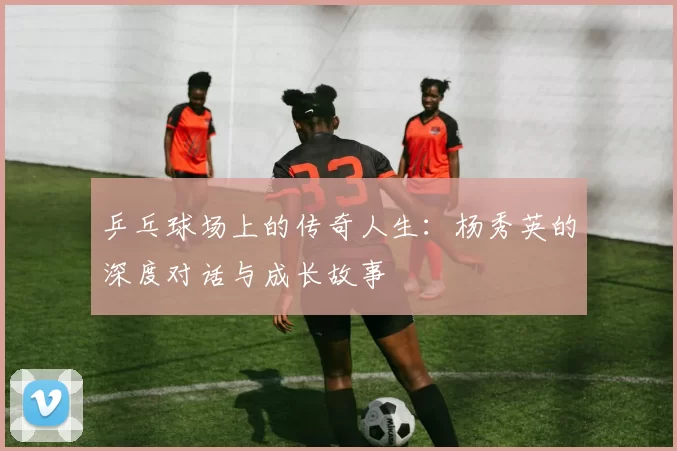 乒乓球场上的传奇人生：杨秀英的深度对话与成长故事
