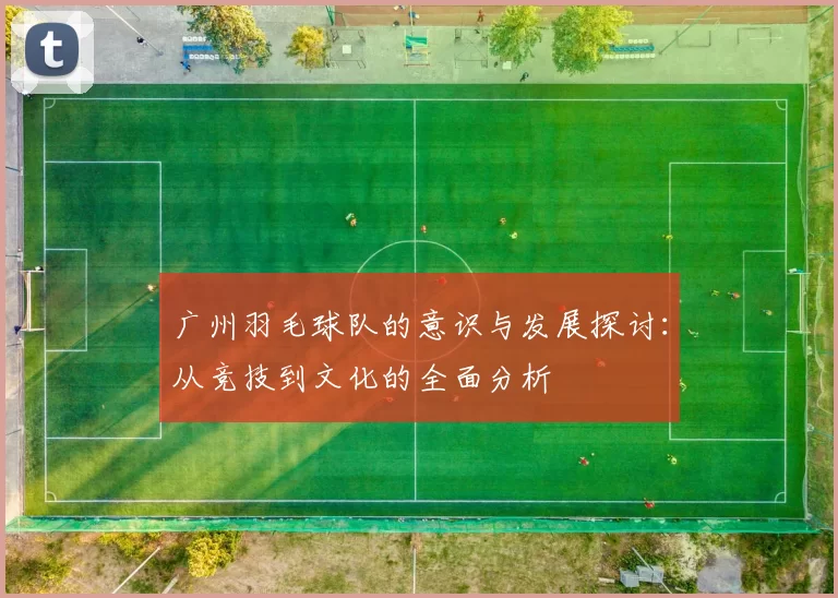 广州羽毛球队的意识与发展探讨：从竞技到文化的全面分析