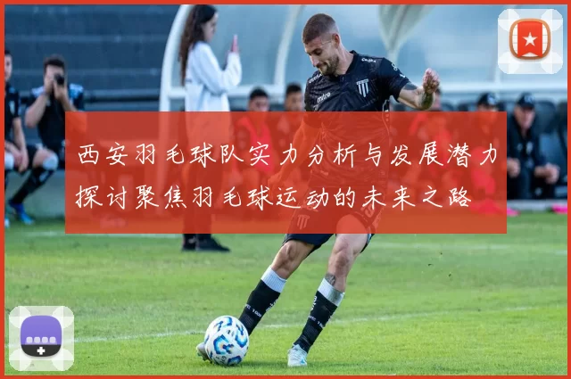 西安羽毛球队实力分析与发展潜力探讨聚焦羽毛球运动的未来之路