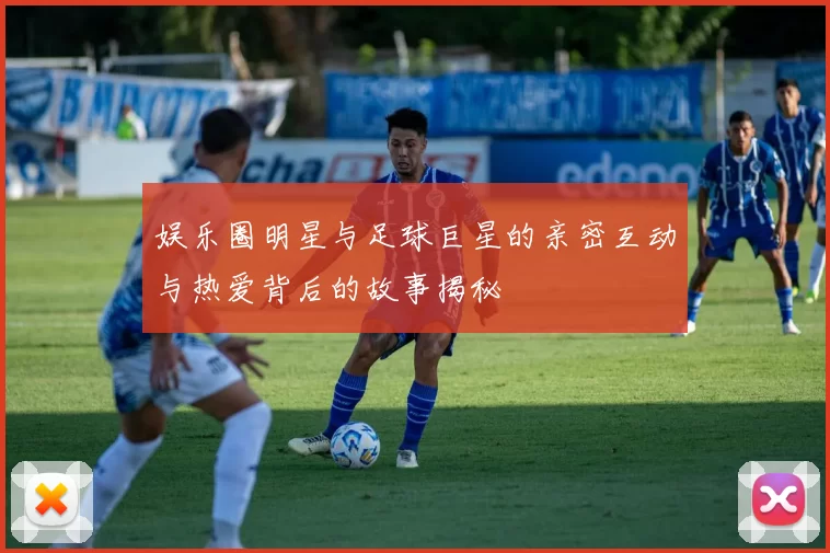 娱乐圈明星与足球巨星的亲密互动与热爱背后的故事揭秘